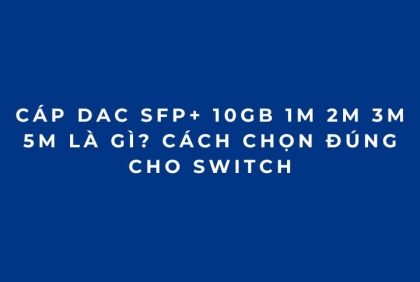 Cáp DAC SFP+ 10Gb 1M 2M 3M 5M là gì? Cách chọn đúng cho Switch