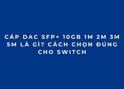 Cáp DAC SFP+ 10Gb 1M 2M 3M 5M là gì? Cách chọn đúng cho Switch