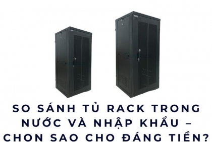 So sánh tủ rack trong nước và nhập khẩu – Chọn sao cho đáng tiền?