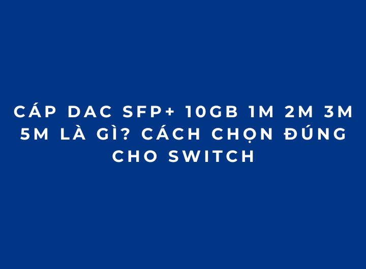 Cáp DAC SFP+ 10Gb 1M 2M 3M 5M là gì? Cách chọn đúng cho Switch